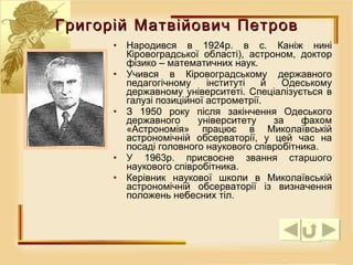 Народився в 1924р. в с. Каніж нині Кіровоградської області), астроном, доктор фізико – математичних наук.  Учився в Кіровоградському державного педагогічному інституті й Одеському державному університеті. Спеціалізується в галузі позиційної астрометрії.  З 1950 року після закінчення Одеського державного університету за фахом «Астрономія» працює в Миколаївській астрономічній обсерваторії, у цей час на посаді головного наукового співробітника.  У 1963р. присвоєне звання старшого наукового співробітника.  Керівник наукової школи в Миколаївській астрономічній обсерваторії із визначення положень небесних тіл.  Григорій Матвійович Петров 