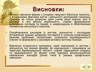 Зв'язок навчання фізики з історією творчості багатьох поколінь, з історичними фактами життя і діяльності дослідників таємниць природи не тільки дозволяє дати учням міцні знання, але й виховує в них високу моральність, сприяє формуванню естетичних поглядів та смаків, є невідкладним й обов’язковим елементом наступності поколінь. Ознайомлення школярів із життям, діяльністю і поглядами вітчизняних вчених дозволяє поставити й успішно розв’язувати важливі проблеми: патріотизму, соціальної відповідальності учених та формувати у школярів активну життєву позицію.  Вивчення історичного матеріалу, який пов'язаний із життям і діяльністю тих вчених фізиків, які народилися і працювали на території Кіровоградської області, сприяє підвищенню інтересу та зацікавленості до фізики учнів середніх загальноосвітніх навчальних закладів різних типів в умовах профільного навчання. Висновки: 