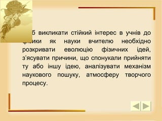 Щоб викликати стійкий інтерес в учнів до фізики як науки вчителю необхідно розкривати еволюцію фізичних ідей, з’ясувати причини, що спонукали прийняти ту або іншу ідею, аналізувати механізм наукового пошуку, атмосферу творчого процесу.  
