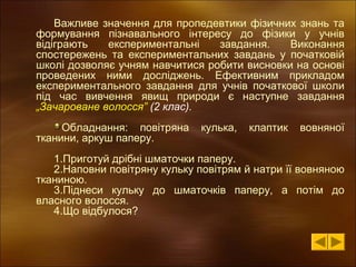 Важливе значення для пропедевтики фізичних знань та
формування пізнавального інтересу до фізики у учнів
відіграють
експериментальні
завдання.
Виконання
спостережень та експериментальних завдань у початковій
школі дозволяє учням навчитися робити висновки на основі
проведених ними досліджень. Ефективним прикладом
експериментального завдання для учнів початкової школи
під час вивчення явищ природи є наступне завдання
„Зачароване волосся” (2 клас).
Обладнання: повітряна
тканини, аркуш паперу.

кулька,

клаптик

вовняної

1.Приготуй дрібні шматочки паперу.
2.Наповни повітряну кульку повітрям й натри її вовняною
тканиною.
3.Піднеси кульку до шматочків паперу, а потім до
власного волосся.
4.Що відбулося?

 