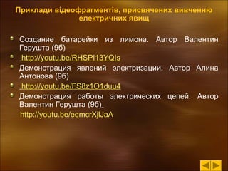 Приклади відеофрагментів, присвячених вивченню 
електричних явищ
Создание батарейки из лимона. Автор Валентин
Герушта (9б)
http://youtu.be/RHSPI13YQIs
Демонстрация явлений электризации. Автор Алина
Антонова (9б)
http://youtu.be/FS8z1O1duu4
Демонстрация работы электрических цепей. Автор
Валентин Герушта (9б)
http://youtu.be/eqmcrXjlJaA

 