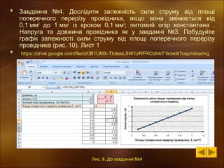 Завдання №4. Дослідити залежність сили струму від площі
поперечного перерізу провідника, якщо вона змінюється від
0,1 мм2 до 1 мм2 із кроком 0,1 мм2; питомий опір константана .
Напруга та довжина провідника як у завданні №3. Побудуйте
графік залежності сили струму від площі поперечного перерізу
провідника (рис. 10). Лист 1
https://drive.google.com/file/d/0B1UMX-ThdesLSW1zRFRCblhkT1k/edit?usp=sharing

Рис. 8. До завдання №4

 