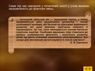 Саме під час навчання у початковій школі у учнів виникає
зацікавленість до фізичних явищ.

„…молодший шкільний вік — перехідний період, у якому
проявляються риси дошкільного дитинства і типові
особливості школяра, вік багатий на приховані можливості
розвитку, які дуже важливо своєчасно помічати й
підтримувати. Це час, коли закладаються основи багатьох
психічних якостей. Особливо вдумливо слід ставитися до
вікових особливостей фізичного і психічного розвитку
дітей, що дасть учителеві можливість цілеспрямовано, без
шкоди для вихованців організовувати їх якісне навчання”
О. Я. Савченко

 