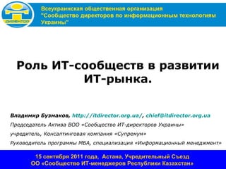 Роль ИТ-сообществ в развитии
           ИТ-рынка.


Владимир Бузмаков, http://itdirector.org.ua/, chief@itdirector.org.ua
Председатель Актива ВОО «Сообщество ИТ-директоров Украины»
учредитель, Консалтинговая компания «Супремум»
Руководитель программы МБА, специализация «Информационный менеджмент»

        15 сентября 2011 года, Астана, Учредительный Съезд
       ОО «Сообщество ИТ-менеджеров Республики Казахстан»
 