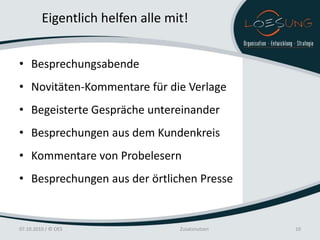 Eigentlich helfen alle mit!


• Besprechungsabende
• Novitäten-Kommentare für die Verlage
• Begeisterte Gespräche untereinander
• Besprechungen aus dem Kundenkreis
• Kommentare von Probelesern
• Besprechungen aus der örtlichen Presse


07.10.2010 / © OES                Zusatznutzen   10
 