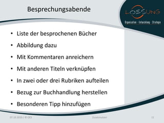 Besprechungsabende


• Liste der besprochenen Bücher
• Abbildung dazu
• Mit Kommentaren anreichern
• Mit anderen Titeln verknüpfen
• In zwei oder drei Rubriken aufteilen
• Bezug zur Buchhandlung herstellen
• Besonderen Tipp hinzufügen
07.10.2010 / © OES                 Zusatznutzen   11
 