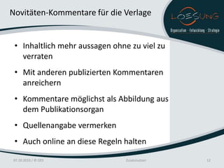 Novitäten-Kommentare für die Verlage


 • Inhaltlich mehr aussagen ohne zu viel zu
   verraten
 • Mit anderen publizierten Kommentaren
   anreichern
 • Kommentare möglichst als Abbildung aus
   dem Publikationsorgan
 • Quellenangabe vermerken
 • Auch online an diese Regeln halten

07.10.2010 / © OES              Zusatznutzen   12
 