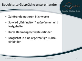 Begeisterte Gespräche untereinander


  • Zuhörende notieren Stichworte
  • So wird „Originalton“ aufgefangen und
    festgehalten
  • Kurze Rahmengeschichte erfinden
  • Möglichst in eine regelmäßige Rubrik
    einbinden




 07.10.2010 / © OES             Zusatznutzen   13
 
