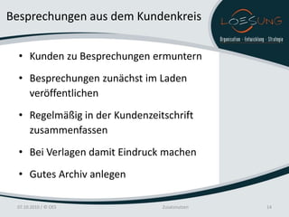 Besprechungen aus dem Kundenkreis


  • Kunden zu Besprechungen ermuntern
  • Besprechungen zunächst im Laden
    veröffentlichen
  • Regelmäßig in der Kundenzeitschrift
    zusammenfassen
  • Bei Verlagen damit Eindruck machen
  • Gutes Archiv anlegen

 07.10.2010 / © OES             Zusatznutzen   14
 