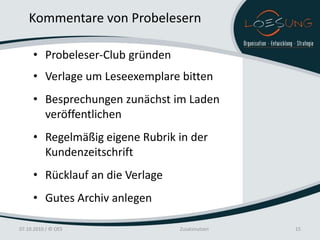 Kommentare von Probelesern

     • Probeleser-Club gründen
     • Verlage um Leseexemplare bitten
     • Besprechungen zunächst im Laden
       veröffentlichen
     • Regelmäßig eigene Rubrik in der
       Kundenzeitschrift
     • Rücklauf an die Verlage
     • Gutes Archiv anlegen

07.10.2010 / © OES               Zusatznutzen   15
 
