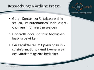 Besprechungen örtliche Presse

    • Guten Kontakt zu Redakteuren her-
      stellen, um automatisch über Bespre-
      chungen informiert zu werden
    • Generelle oder spezielle Abdrucker-
      laubnis bewirken
    • Bei Redakteuren mit passenden Zu-
      satzinformationen und Exemplaren
      des Kundenmagazins bedanken


07.10.2010 / © OES              Zusatznutzen   16
 