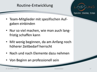 Routine-Entwicklung


• Team-Mitglieder mit spezifischen Auf-
  gaben einbinden
• Nur so viel machen, wie man auch lang-
  fristig schaffen kann
• Mit wenig beginnen, da am Anfang noch
  höherer Zeitbedarf herrscht
• Nach und nach Elemente dazu nehmen
• Von Beginn an professionell sein

07.10.2010 / © OES                   Zusatznutzen   17
 