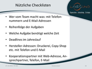 Nützliche Checklisten

• Wer vom Team macht was: mit Telefon-
  nummern und E-Mail-Adressen
• Reihenfolge der Aufgaben
• Welche Aufgabe benötigt welche Zeit
• Deadlines im Jahreslauf
• Hersteller-Adressen: Druckerei, Copy-Shop
  etc. mit Telefon und E-Mail
• Kooperationspartner mit Web-Adresse, An-
  sprechpartner, Telefon, E-Mail
07.10.2010 / © OES                    Zusatznutzen   18
 