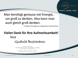Man benötigt genauso viel Energie,
 um groß zu denken. Also kann man
 auch gleich groß denken.
                                      S. Merath, Der Weg zum erfolgreichen Unternehmer



Vielen Dank für Ihre Aufmerksamkeit!
         Ihre
            Gudula Buzmann
                                   Gudula Buzmann
                     LOESUNG. Organisation - Entwicklung - Strategie
                             Kaiserstraße 41 67297 Marnheim
                        Tel. 0 63 52 / 78 97 58 Fax 0 63 52 / 74 04 15
                          info@loesung-gb.de www.loesung-gb.de


07.10.2010 / © OES                                                       Zusatznutzen    20
 