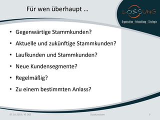Für wen überhaupt …


• Gegenwärtige Stammkunden?
• Aktuelle und zukünftige Stammkunden?
• Laufkunden und Stammkunden?
• Neue Kundensegmente?
• Regelmäßig?
• Zu einem bestimmten Anlass?


07.10.2010 / © OES                  Zusatznutzen   3
 