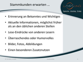Stammkunden erwarten …


• Erinnerung an Bekanntes und Wichtiges
• Aktuelle Informationen, möglichst früher
  als an den üblichen anderen Stellen
• Lese-Eindrücke von anderen Lesern
• Überraschendes oder Humorvolles
• Bilder, Fotos, Abbildungen
• Einen besonderen Zusatznutzen

07.10.2010 / © OES             Zusatznutzen   4
 