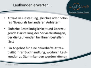 Laufkunden erwarten …


• Attraktive Gestaltung, gleiches oder höhe-
  res Niveau als bei anderen Anbietern
• Einfache Bestellmöglichkeit und überzeu-
  gende Darstellung der Serviceleistungen,
  der die Laufkunden bei Ihnen bestellen
  lässt
• Ein Angebot für eine dauerhafte Attrak-
  tivität Ihrer Buchhandlung, wodurch Lauf-
  kunden zu Stammkunden werden können

07.10.2010 / © OES              Zusatznutzen   5
 