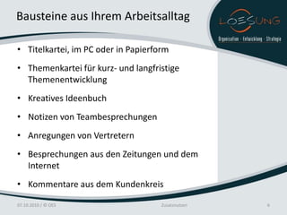 Bausteine aus Ihrem Arbeitsalltag

• Titelkartei, im PC oder in Papierform
• Themenkartei für kurz- und langfristige
  Themenentwicklung
• Kreatives Ideenbuch
• Notizen von Teambesprechungen
• Anregungen von Vertretern
• Besprechungen aus den Zeitungen und dem
  Internet
• Kommentare aus dem Kundenkreis

07.10.2010 / © OES                   Zusatznutzen   6
 