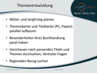 Themenentwicklung


• Mittel- und langfristig planen
• Themenkartei und Titelkartei (PC, Papier)
  parallel aufbauen
• Besonderheiten Ihrer Buchhandlung
  parat haben
• Vorschauen nach passenden Titeln und
  Themen durchsehen, Vertreter fragen
• Regionalen Bezug suchen

07.10.2010 / © OES                 Zusatznutzen   7
 