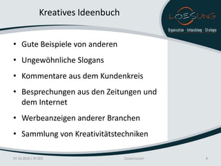 Kreatives Ideenbuch


• Gute Beispiele von anderen
• Ungewöhnliche Slogans
• Kommentare aus dem Kundenkreis
• Besprechungen aus den Zeitungen und
  dem Internet
• Werbeanzeigen anderer Branchen
• Sammlung von Kreativitätstechniken

07.10.2010 / © OES                   Zusatznutzen   8
 