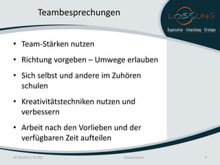 Teambesprechungen


• Team-Stärken nutzen
• Richtung vorgeben – Umwege erlauben
• Sich selbst und andere im Zuhören
  schulen
• Kreativitätstechniken nutzen und
  verbessern
• Arbeit nach den Vorlieben und der
  verfügbaren Zeit aufteilen

07.10.2010 / © OES                Zusatznutzen   9
 