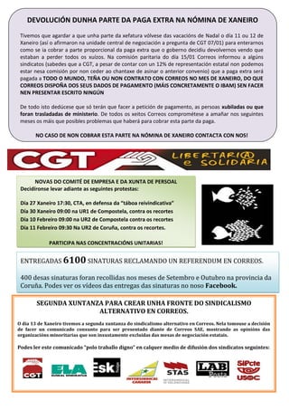 DEVOLUCIÓN DUNHA PARTE DA PAGA EXTRA NA NÓMINA DE XANEIRO
Tivemos que agardar a que unha parte da xefatura vólvese das vacacións de Nadal o día 11 ou 12 de
Xaneiro (así o afirmaron na unidade central de negociación a pregunta de CGT 07/01) para enterarnos
como se ia cobrar a parte proporcional da paga extra que o goberno decidiu devolvernos vendo que
estaban a perder todos os xuízos. Na comisión paritaria do día 15/01 Correos informou a algúns
sindicatos (sabedes que a CGT, a pesar de contar con un 12% de representación estatal non podemos
estar nesa comisión por non ceder ao chantaxe de asinar o anterior convenio) que a paga extra será
pagada a TODO O MUNDO, TEÑA OU NON CONTRATO CON CORREOS NO MES DE XANEIRO, DO QUE
CORREOS DISPOÑA DOS SEUS DADOS DE PAGAMENTO (MÁIS CONCRETAMENTE O IBAM) SEN FACER
NEN PRESENTAR ESCRITO NINGÚN
De todo isto dedúcese que só terán que facer a petición de pagamento, as persoas xubiladas ou que
foran trasladadas de ministerio. De todos os xeitos Correos comprométese a amañar nos seguintes
meses os máis que posibles problemas que haberá para cobrar esta parte da paga.
NO CASO DE NON COBRAR ESTA PARTE NA NÓMINA DE XANEIRO CONTACTA CON NOS!
NOVAS DO COMITÉ DE EMPRESA E DA XUNTA DE PERSOAL
Decidíronse levar adiante as seguintes protestas:
Día 27 Xaneiro 17:30, CTA, en defensa da “táboa reivindicativa”
Día 30 Xaneiro 09:00 na UR1 de Compostela, contra os recortes
Día 10 Febreiro 09:00 na UR2 de Compostela contra os recortes
Día 11 Febreiro 09:30 Na UR2 de Coruña, contra os recortes.
PARTICIPA NAS CONCENTRACIÓNS UNITARIAS!
SEGUNDA XUNTANZA PARA CREAR UNHA FRONTE DO SINDICALISMO
ALTERNATIVO EN CORREOS.
O día 13 de Xaneiro tivemos a segunda xuntanza do sindicalismo alternativo en Correos. Nela tomouse a decisión
de facer un comunicado conxunto para ser presentado diante de Correos SAE, mostrando as opinións das
organizacións minoritarias que son inxustamente excluídas das mesas de negociación estatais.
Podes ler este comunicado “polo traballo digno” en calquer medio de difusión dos sindicatos seguintes:
ENTREGADAS 6100 SINATURAS RECLAMANDO UN REFERENDUM EN CORREOS.
400 desas sinaturas foran recollidas nos meses de Setembro e Outubro na provincia da
Coruña. Podes ver os vídeos das entregas das sinaturas no noso Facebook.
 