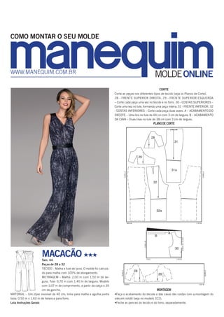 CORTE
Corte as peças nos diferentes tipos de tecido (veja os Planos de Corte).
28 - FRENTE SUPERIOR DIREITA. 29 - FRENTE SUPERIOR ESQUERDA
– Corte cada peça uma vez no tecido e no forro. 30 - COSTAS SUPERIORES –
Corte uma vez no tule, formando uma peça inteira. 31 - FRENTE INFERIOR. 32
- COSTAS INFERIORES – Corte cada peça duas vezes. A – ACABAMENTO DO
DECOTE – Uma tira no tule de 44 cm com 3 cm de largura. B – ACABAMENTO
DA CAVA – Duas tiras no tule de 38 cm com 3 cm de largura.
PLANO DE CORTE
28
29
32
32a
31
31a
28
29
30
A
B
28
29
32
32a
31
31a
28
29
30
A
B
28
29
32
32a
31
31a
28
29
30
A
B
MONTAGEM
•Faça o acabamento do decote e das cavas das costas com a montagem do
viés em rolotê (veja no modelo 322).
•Feche as pences do tecido e do forro, separadamente.
MACACÃO HHH
Tam. 44
Peças de 28 a 32
TECIDO – Malha e tule de lycra. O molde foi calcula-
do para malha com 100% de alongamento.
METRAGEM – Malha: 2,00 m com 1,50 m de lar-
gura. Tule: 0,70 m com 1,40 m de largura. Modelo
com 1,07 m de comprimento, a partir da calça e 35
cm de gancho.
MATERIAL – Um zíper invisível de 40 cm; linha para malha e agulha ponta
bola; 0,50 m x 1,60 m de helanca para forro.
Leia Instruções Gerais
MOLDEONLINEwww.manequim.com.br
COMO MONTAR O SEU MOLDE
ourela
ourela
dobradotecido
ourelas
ourela
ourela
1,50 M
1,40 M
1,40 M
malha
tule
forro
 