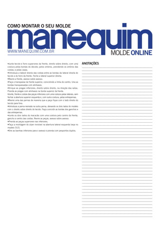 ANOTAÇÕES
_______________________________________________________________________
_______________________________________________________________________
_______________________________________________________________________
_______________________________________________________________________
_______________________________________________________________________
_______________________________________________________________________
_______________________________________________________________________
_______________________________________________________________________
_______________________________________________________________________
_______________________________________________________________________
_______________________________________________________________________
_______________________________________________________________________
_______________________________________________________________________
_______________________________________________________________________
_______________________________________________________________________
________________________________________________________________________
________________________________________________________________________
________________________________________________________________________
________________________________________________________________________
________________________________________________________________________
________________________________________________________________________
________________________________________________________________________
________________________________________________________________________
________________________________________________________________________
________________________________________________________________________
________________________________________________________________________
________________________________________________________________________
________________________________________________________________________
________________________________________________________________________
________________________________________________________________________
________________________________________________________________________
________________________________________________________________________
________________________________________________________________________
________________________________________________________________________
________________________________________________________________________
________________________________________________________________________
_______________________________________________________________________
_______________________________________________________________________
_______________________________________________________________________
_______________________________________________________________________
_______________________________________________________________________
_______________________________________________________________________
_______________________________________________________________________
_______________________________________________________________________
_______________________________________________________________________
_______________________________________________________________________
_______________________________________________________________________
_______________________________________________________________________
_______________________________________________________________________
________________________________________________________________________
MOLDEONLINEwww.manequim.com.br
COMO MONTAR O SEU MOLDE
•Junte tecido e forro superiores da frente, direito sobre direito, com uma
costura pelas bordas do decote; pelos ombros, prendendo os ombros das
costas; e pelas cavas.
•Introduza a lateral direita das costas entre as bordas da lateral direita do
tecido e do forro da frente. Feche a lateral superior direita.
•Revire a frente, avesso sobre avesso.
•Faça o transpasse da frente superior, coincidindo a linha do centro. Una as
bordas transpassadas com alinhavos.
•Vinque as pregas inferiores, direito sobre direito, na direção das setas.
Prenda as pregas com alinhavos na borda superior da frente.
•Junte, frente e costas das peças inferiores com uma costura pelas laterais, sem
fechar a abertura superior esquerda e, com outra costura, pelas entrepernas.
•Revire uma das pernas de maneira que a peça fique com o lado direito do
tecido para fora.
•Introduza a perna revirada na outra perna, deixando os dois lados do modelo
com o direito sobre direito do tecido. Faça coincidir as bordas dos ganchos e
das entrepernas.
•Junte os dois lados do macacão com uma costura pelo centro da frente,
gancho e centro das costas. Revire as peças, avesso sobre avesso.
•Prenda as peças superiores nas inferiores.
•Faça a montagem do zíper invisível na abertura lateral esquerda (veja no
modelo 312).
•Vire as bainhas inferiores para o avesso e prenda com pespontos duplos.
 