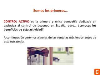 Somos los primeros…
CONTROL ACTIVO es la primera y única compañía dedicada en
exclusiva al control de buzoneo en España, pero… ¿conoces los
beneficios de esta actividad?
A continuación veremos algunas de las ventajas más importantes de
esta estrategia.

 
