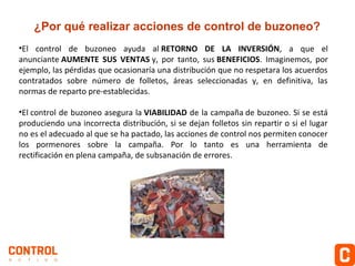 ¿Por qué realizar acciones de control de buzoneo?
•El control de buzoneo ayuda al RETORNO DE LA INVERSIÓN, a que el
anunciante AUMENTE SUS VENTAS y, por tanto, sus BENEFICIOS. Imaginemos, por
ejemplo, las pérdidas que ocasionaría una distribución que no respetara los acuerdos
contratados sobre número de folletos, áreas seleccionadas y, en definitiva, las
normas de reparto pre-establecidas.
•El control de buzoneo asegura la VIABILIDAD de la campaña de buzoneo. Si se está
produciendo una incorrecta distribución, si se dejan folletos sin repartir o si el lugar
no es el adecuado al que se ha pactado, las acciones de control nos permiten conocer
los pormenores sobre la campaña. Por lo tanto es una herramienta de
rectificación en plena campaña, de subsanación de errores.

 
