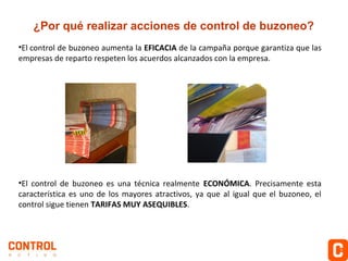 ¿Por qué realizar acciones de control de buzoneo?
•El control de buzoneo aumenta la EFICACIA de la campaña porque garantiza que las
empresas de reparto respeten los acuerdos alcanzados con la empresa.

•El control de buzoneo es una técnica realmente ECONÓMICA. Precisamente esta
característica es uno de los mayores atractivos, ya que al igual que el buzoneo, el
control sigue tienen TARIFAS MUY ASEQUIBLES.

 
