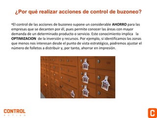 ¿Por qué realizar acciones de control de buzoneo?
•El control de las acciones de buzoneo supone un considerable AHORRO para las
empresas que se decanten por él, pues permite conocer las áreas con mayor
demanda de un determinado producto o servicio. Este conocimiento implica la
OPTIMIZACION de la inversión y recursos. Por ejemplo, si identificamos las zonas
que menos nos interesan desde el punto de vista estratégico, podremos ajustar el
número de folletos a distribuir y, por tanto, ahorrar en impresión.

 