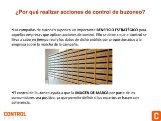 ¿Por qué realizar acciones de control de buzoneo?
•Las campañas de buzoneo suponen un importante BENEFICIO ESTRATÉGICO para
aquellas empresas que aplican acciones de control. Ello se debe a que el control se
lleva a cabo en tiempo real y los datos de dicho análisis son proporcionados a la
empresa sobre la marcha de la campaña.

•El control del buzoneo ayuda a que la IMAGEN DE MARCA por parte de los
consumidores sea positiva, ya que permite definir si los repartos se hacen con
coherencia.

 