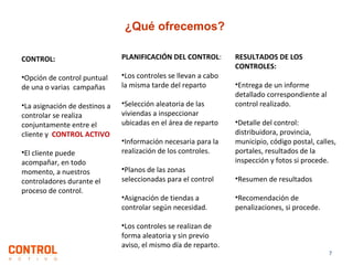 ¿Qué ofrecemos?
CONTROL:

PLANIFICACIÓN DEL CONTROL:

•Opción de control puntual
de una o varias campañas

•Los controles se llevan a cabo
la misma tarde del reparto

•La asignación de destinos a
controlar se realiza
conjuntamente entre el
cliente y CONTROL ACTIVO

•Selección aleatoria de las
viviendas a inspeccionar
ubicadas en el área de reparto

•El cliente puede
acompañar, en todo
momento, a nuestros
controladores durante el
proceso de control.

•Información necesaria para la
realización de los controles.
•Planos de las zonas
seleccionadas para el control
•Asignación de tiendas a
controlar según necesidad.
•Los controles se realizan de
forma aleatoria y sin previo
aviso, el mismo día de reparto.

RESULTADOS DE LOS
CONTROLES:
•Entrega de un informe
detallado correspondiente al
control realizado.
•Detalle del control:
distribuidora, provincia,
municipio, código postal, calles,
portales, resultados de la
inspección y fotos si procede.
•Resumen de resultados
•Recomendación de
penalizaciones, si procede.

7

 