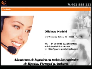 Contacto
Oficinas Madrid
:: C/ Núñez de Balboa, 35 - 28001 - Madrid
Tlf. +34 902 888 222 (Clientes)
e: info@publidirecta.com
w: http://www.publidirecta.com
Almacenes delogísticaentodas las capitales
deEspaña, Portugal yAndorra
http://www.publidirecta.com/servicios/buzoneo-en-toda-espana/buzoneo-madrid/
 