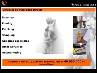Servicios de Publicidad Directa
Llegamos a más de 19.300.000 domicilios, más de 40.000.000 de
consumidores.
Buzoneo
Poming
Perching
Sampling
Acciones Especiales
Otros Servicios
Geomarketing
http://www.publidirecta.com/servicios/buzoneo-en-toda-espana/buzoneo-madrid/
 