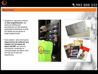 Buzoneo
 Ajustamos, siguiendo criterios
de Geo-segmentación, las
áreas de distribución,
permitiendo con ello distribuir
publicidad únicamente al perfil
de cliente que se ajusta al
target seleccionado.
 Para obtener esta información
disponemos de software que
trabaja con las bases de
datos del INE, así como la
información contenida en
nuestras bases de datos, fruto
de más de 16 años de
experiencia.
 