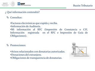  Consultas:
•Facturas electrónicas que expida y reciba.
•Información de Auditoría.
•Mi información al RFC (Impresión de Constancia o CIF,
Información registrada en el RFC e Impresión de Guía de
Obligaciones).
 Promociones:
•Avisos relacionados con donatarias autorizadas.
•Donaciones del extranjero.
•Obligaciones de transparencia de donatarias.
¿ Qué información contendrá?
Buzón Tributario
 