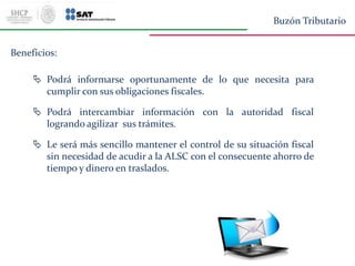 Beneficios:
 Podrá informarse oportunamente de lo que necesita para
cumplir con sus obligaciones fiscales.
 Podrá intercambiar información con la autoridad fiscal
logrando agilizar sus trámites.
 Le será más sencillo mantener el control de su situación fiscal
sin necesidad de acudir a la ALSC con el consecuente ahorro de
tiempo y dinero en traslados.
Buzón Tributario
 