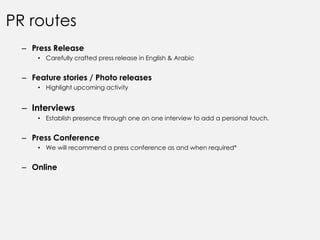 PR routes
  – Press Release
      • Carefully crafted press release in English & Arabic


  – Feature stories / Photo releases
      • Highlight upcoming activity


  – Interviews
      • Establish presence through one on one interview to add a personal touch.


  – Press Conference
      • We will recommend a press conference as and when required*


  – Online
 