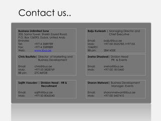 Contact us..
Business Unlimited Zone                     Baiju Kurieash | Managing Director and
205, Sama Tower, Sheikh Zayed Road,                          Chief Executive
P.O. Box 126093, Dubai, United Arab
Emirates                                    Email:     baiju@ibuz.ae
Tel:         +9714 3589789                  Mob:       +97150 5525783 /+97155
Fax:         +9714 3589889                  1046901
Web:         www.ibuz.ae                    BB pin:    2841435E

Chris Bautista| Director of Marketing and   Sneha Dhadwal| Division Head
                Business Development                       PR & Events

Email:      chris@ibuz.ae                   Email:     sneha@ibuz.ae
Mob:        +97155 5828769                  Mob:       +97150 1815460
BB pin:     27C46FD8


Sajith Vasudev | Division Head - HR &       Sharon Melwani| Business Development
                 Recruitment                                Manager- Events

Email:      sajith@ibuz.ae                  Email:     sharonmelwani@ibuz.ae
Mob:        +97150 8065540                  Mob:       +97150 5457410
 