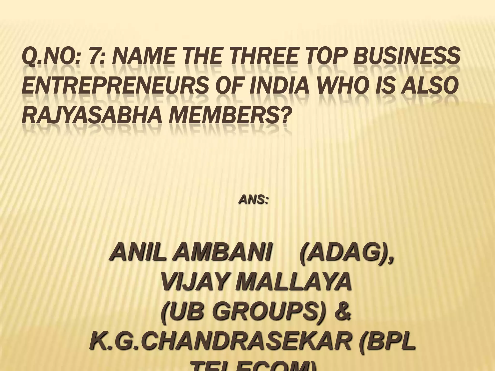 Q.NO: 7: NAME THE THREE TOP BUSINESS
ENTREPRENEURS OF INDIA WHO IS ALSO
RAJYASABHA MEMBERS?


                 ANS:



      ANIL AMBANI (ADAG),
          VIJAY MALLAYA
          (UB GROUPS) &
     K.G.CHANDRASEKAR (BPL
 