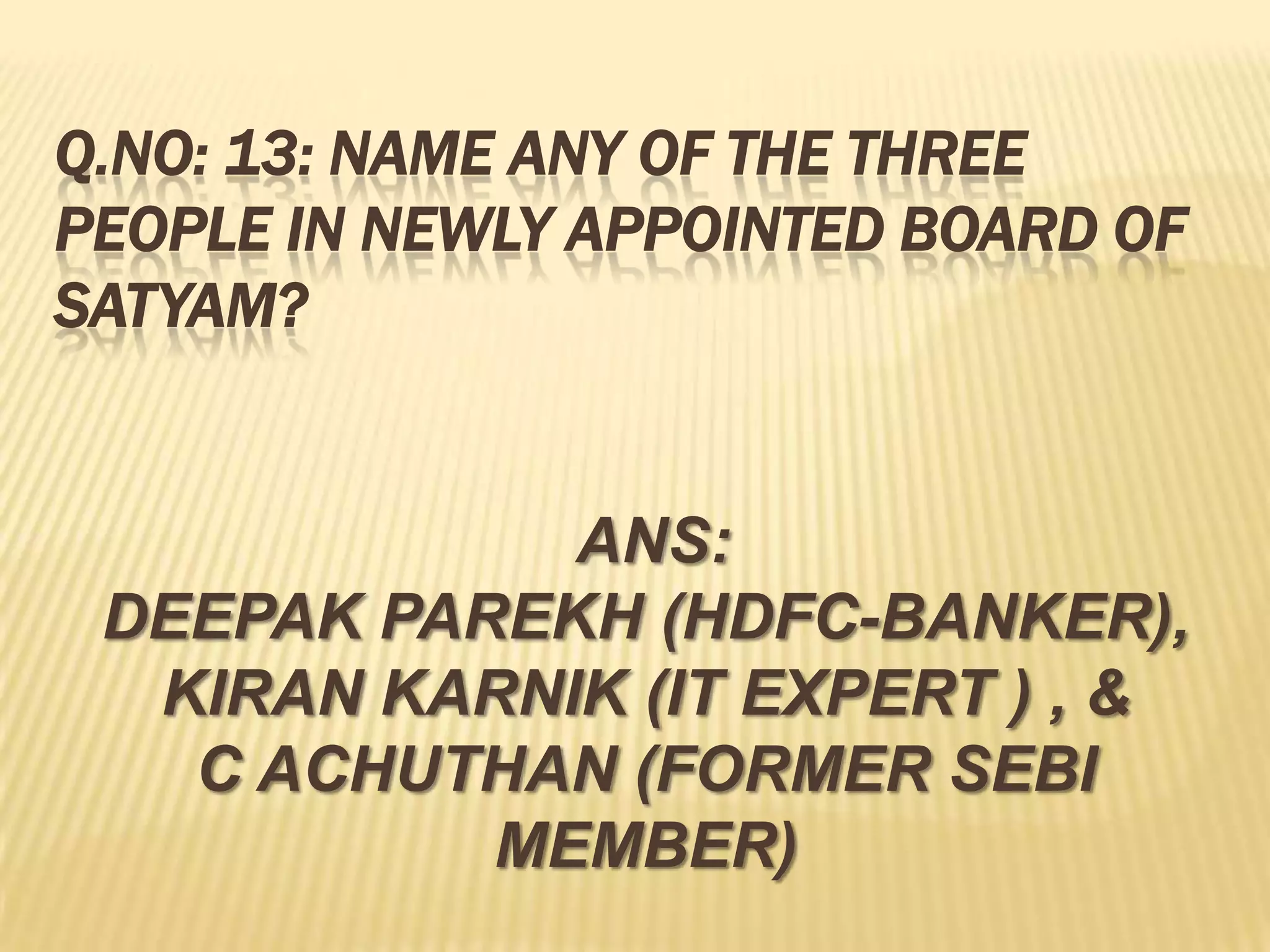 Q.NO: 13: NAME ANY OF THE THREE
PEOPLE IN NEWLY APPOINTED BOARD OF
SATYAM?


             ANS:
 DEEPAK PAREKH (HDFC-BANKER),
  KIRAN KARNIK (IT EXPERT ) , &
   C ACHUTHAN (FORMER SEBI
           MEMBER)
 