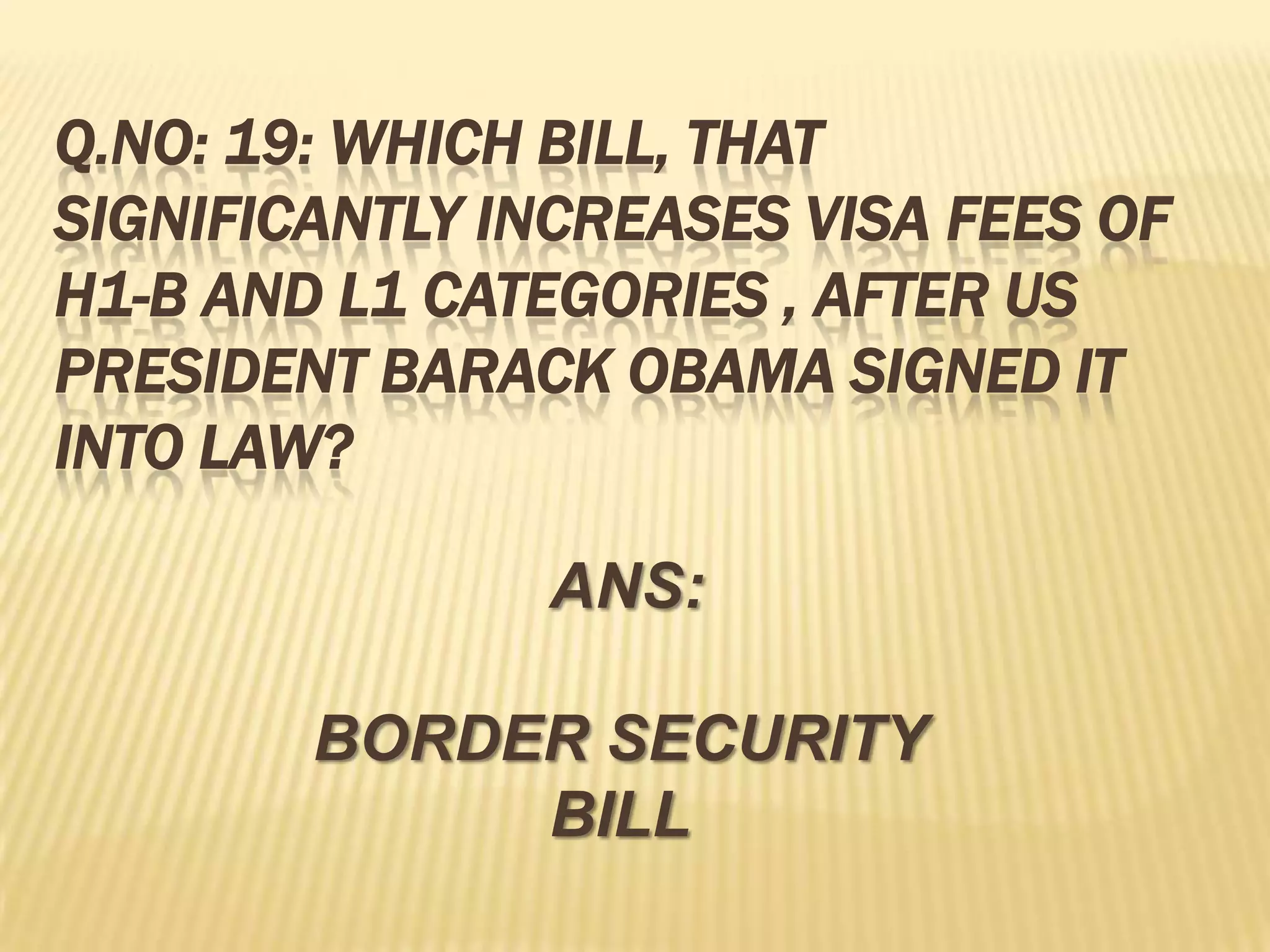 Q.NO: 19: WHICH BILL, THAT
SIGNIFICANTLY INCREASES VISA FEES OF
H1-B AND L1 CATEGORIES , AFTER US
PRESIDENT BARACK OBAMA SIGNED IT
INTO LAW?

               ANS:

        BORDER SECURITY
             BILL
 
