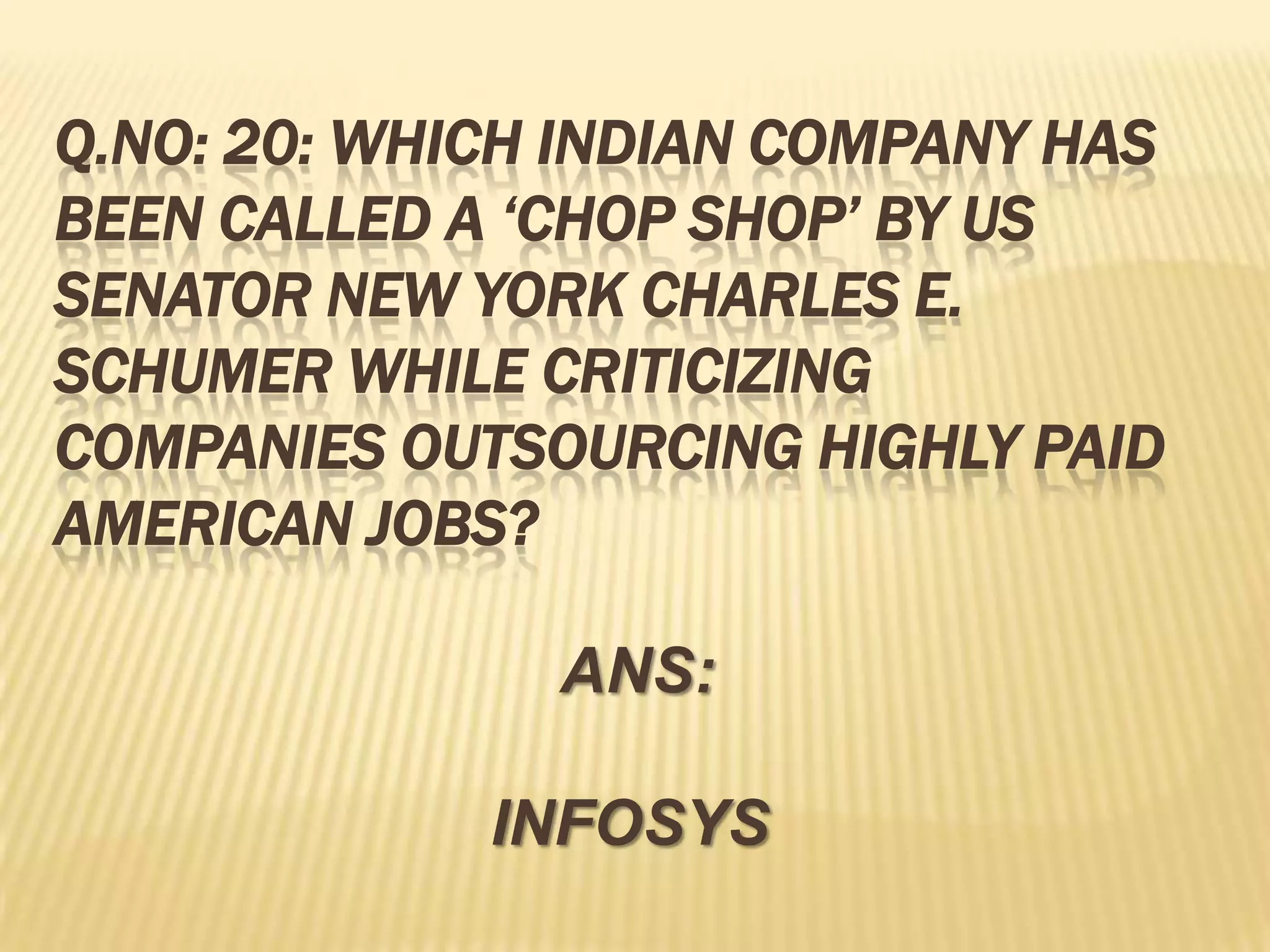 Q.NO: 20: WHICH INDIAN COMPANY HAS
BEEN CALLED A ‘CHOP SHOP’ BY US
SENATOR NEW YORK CHARLES E.
SCHUMER WHILE CRITICIZING
COMPANIES OUTSOURCING HIGHLY PAID
AMERICAN JOBS?

               ANS:

             INFOSYS
 