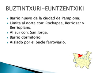 Barrio nuevo de la ciudad de Pamplona.Limita al norte con: Rochapea, Berriozar y Berrioplano.Al sur con: San Jorge. Barrio dormitorio. Aislado por el bucle ferroviario. BUZTINTXURI-EUNTZENTXIKI