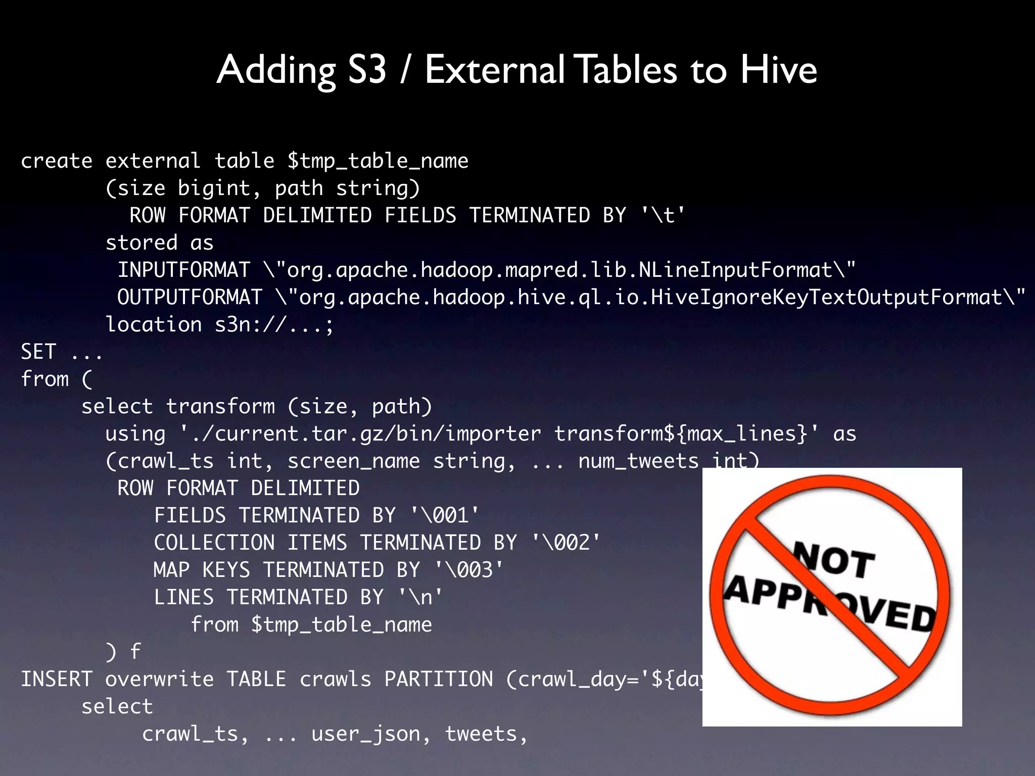 Adding S3 / External Tables to Hive

create external table $tmp_table_name
        (size bigint, path string)
          ROW FORMAT DELIMITED FIELDS TERMINATED BY 't'
        stored as
         INPUTFORMAT "org.apache.hadoop.mapred.lib.NLineInputFormat"
         OUTPUTFORMAT "org.apache.hadoop.hive.ql.io.HiveIgnoreKeyTextOutputFormat"
        location s3n://...;
SET ...
from (
     select transform (size, path)
        using './current.tar.gz/bin/importer transform${max_lines}' as
        (crawl_ts int, screen_name string, ... num_tweets int)
         ROW FORMAT DELIMITED
             FIELDS TERMINATED BY '001'
             COLLECTION ITEMS TERMINATED BY '002'
             MAP KEYS TERMINATED BY '003'
             LINES TERMINATED BY 'n'
                from $tmp_table_name
        ) f
INSERT overwrite TABLE crawls PARTITION (crawl_day='${day}')
     select
            crawl_ts, ... user_json, tweets,
 