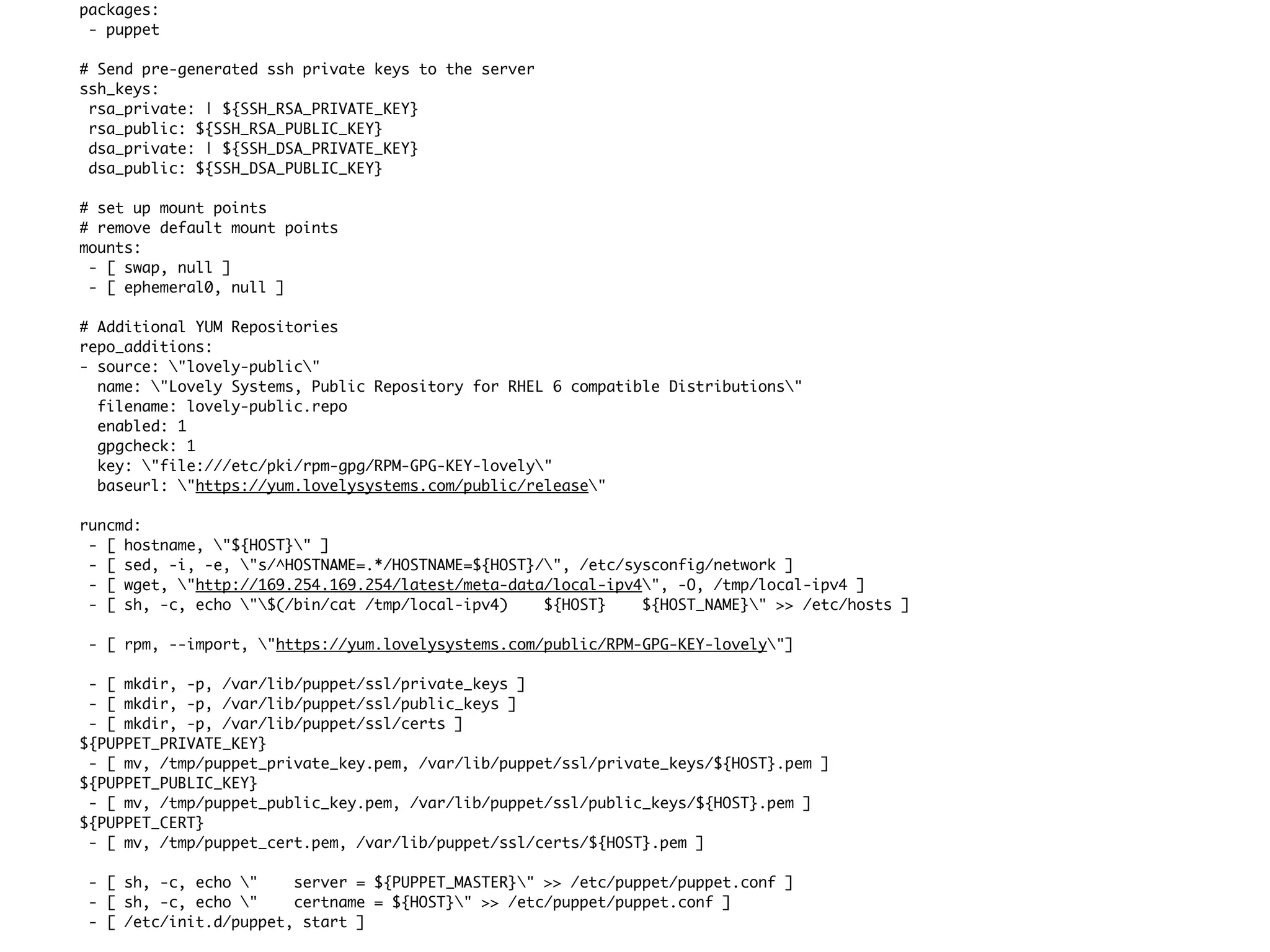 packages:
 - puppet

# Send pre-generated ssh private keys to the server
ssh_keys:
 rsa_private: | ${SSH_RSA_PRIVATE_KEY}
 rsa_public: ${SSH_RSA_PUBLIC_KEY}
 dsa_private: | ${SSH_DSA_PRIVATE_KEY}
 dsa_public: ${SSH_DSA_PUBLIC_KEY}

# set up mount points
# remove default mount points
mounts:
 - [ swap, null ]
 - [ ephemeral0, null ]

# Additional YUM Repositories
repo_additions:
- source: "lovely-public"
  name: "Lovely Systems, Public Repository for RHEL 6 compatible Distributions"
  filename: lovely-public.repo
  enabled: 1
  gpgcheck: 1
  key: "file:///etc/pki/rpm-gpg/RPM-GPG-KEY-lovely"
  baseurl: "https://yum.lovelysystems.com/public/release"

runcmd:
 - [ hostname, "${HOST}" ]
 - [ sed, -i, -e, "s/^HOSTNAME=.*/HOSTNAME=${HOST}/", /etc/sysconfig/network ]
 - [ wget, "http://169.254.169.254/latest/meta-data/local-ipv4", -O, /tmp/local-ipv4 ]
 - [ sh, -c, echo "$(/bin/cat /tmp/local-ipv4)    ${HOST}    ${HOST_NAME}" >> /etc/hosts ]

 - [ rpm, --import, "https://yum.lovelysystems.com/public/RPM-GPG-KEY-lovely"]

 - [ mkdir, -p, /var/lib/puppet/ssl/private_keys ]
 - [ mkdir, -p, /var/lib/puppet/ssl/public_keys ]
 - [ mkdir, -p, /var/lib/puppet/ssl/certs ]
${PUPPET_PRIVATE_KEY}
 - [ mv, /tmp/puppet_private_key.pem, /var/lib/puppet/ssl/private_keys/${HOST}.pem ]
${PUPPET_PUBLIC_KEY}
 - [ mv, /tmp/puppet_public_key.pem, /var/lib/puppet/ssl/public_keys/${HOST}.pem ]
${PUPPET_CERT}
 - [ mv, /tmp/puppet_cert.pem, /var/lib/puppet/ssl/certs/${HOST}.pem ]

 - [ sh, -c, echo "    server = ${PUPPET_MASTER}" >> /etc/puppet/puppet.conf ]
 - [ sh, -c, echo "    certname = ${HOST}" >> /etc/puppet/puppet.conf ]
 - [ /etc/init.d/puppet, start ]
 