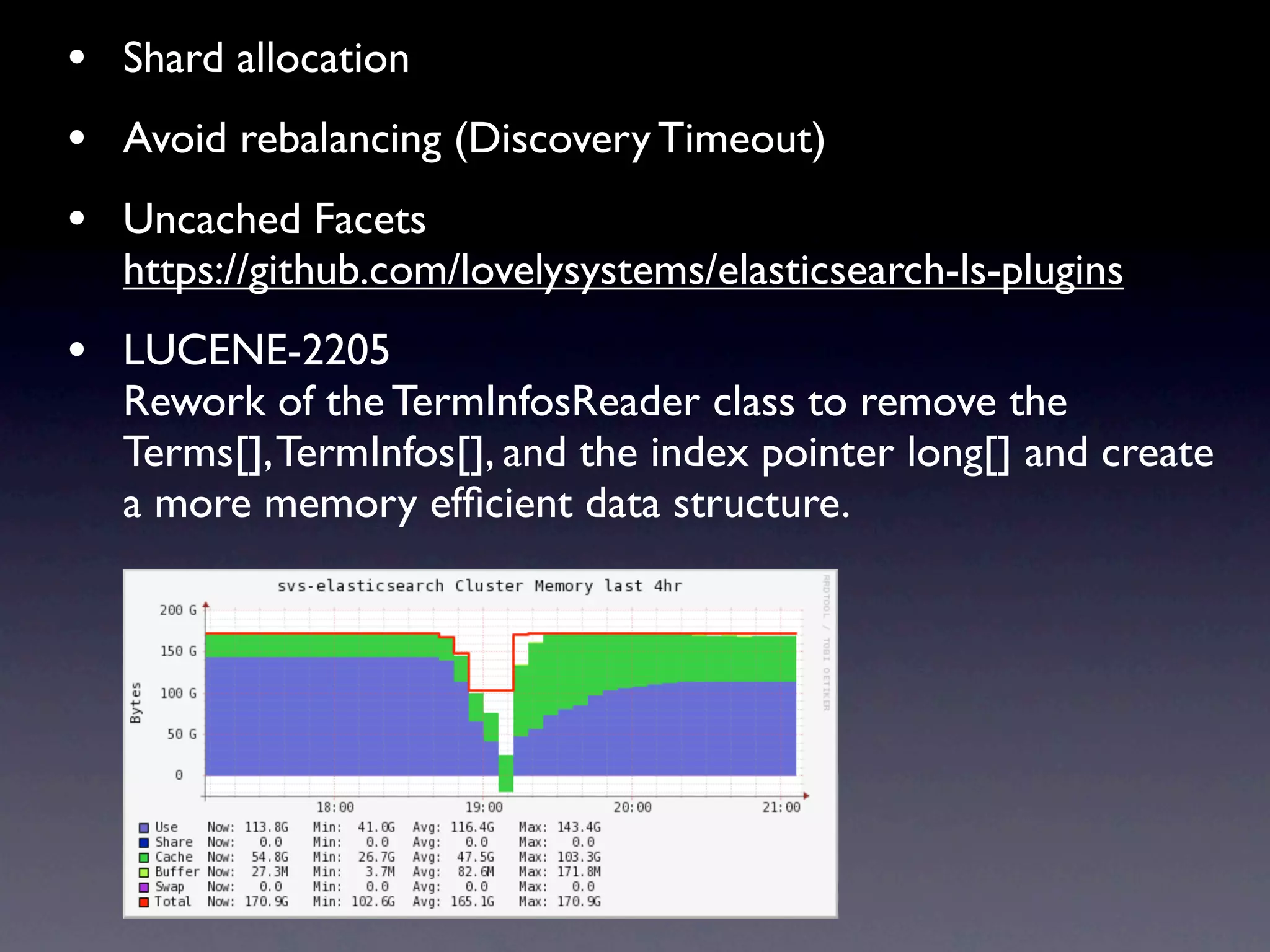 • Shard allocation
• Avoid rebalancing (Discovery Timeout)
• Uncached Facets
  https://github.com/lovelysystems/elasticsearch-ls-plugins
• LUCENE-2205
  Rework of the TermInfosReader class to remove the
  Terms[], TermInfos[], and the index pointer long[] and create
  a more memory efﬁcient data structure.
 