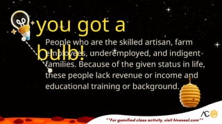 you got a
bulb!
People who are the skilled artisan, farm
employees, underemployed, and indigent
families. Because of the given status in life,
these people lack revenue or income and
educational training or background.
 